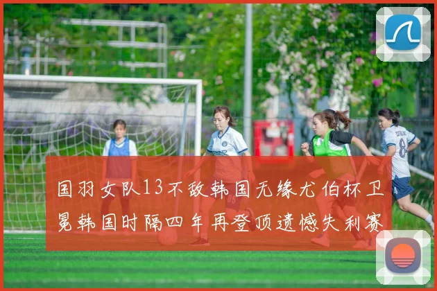 国羽女队13不敌韩国无缘尤伯杯卫冕韩国时隔四年再登顶遗憾失利赛场风云再起