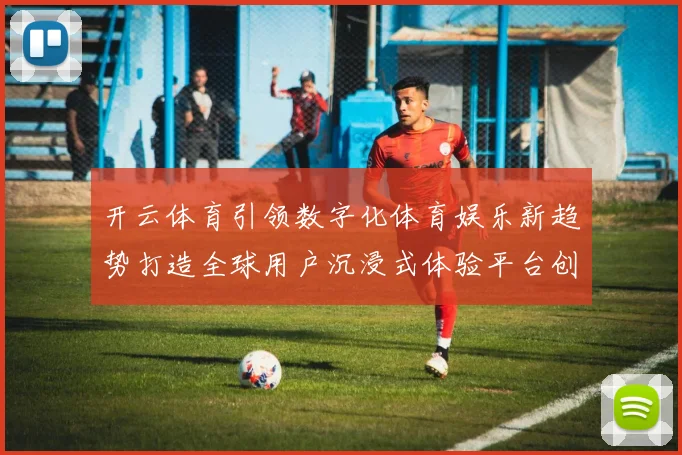 开云体育引领数字化体育娱乐新趋势打造全球用户沉浸式体验平台创新